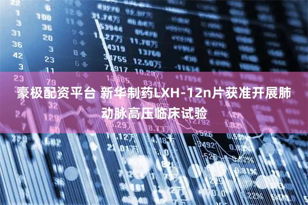 豪极配资平台 新华制药LXH-12n片获准开展肺动脉高压临床试验