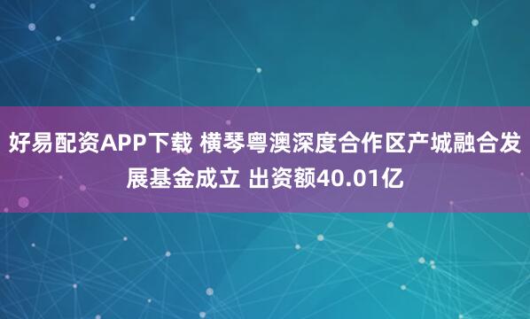 好易配资APP下载 横琴粤澳深度合作区产城融合发展基金成立 出资额40.01亿