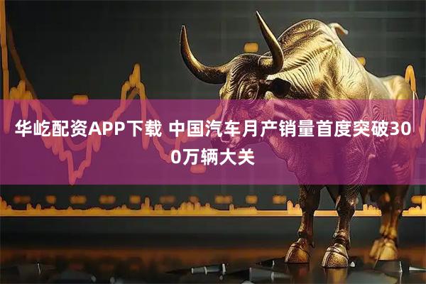 华屹配资APP下载 中国汽车月产销量首度突破300万辆大关