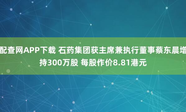配查网APP下载 石药集团获主席兼执行董事蔡东晨增持300万股 每股作价8.81港元