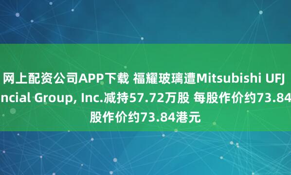 网上配资公司APP下载 福耀玻璃遭Mitsubishi UFJ Financial Group, Inc.减持57.72万股 每股作价约73.84港元