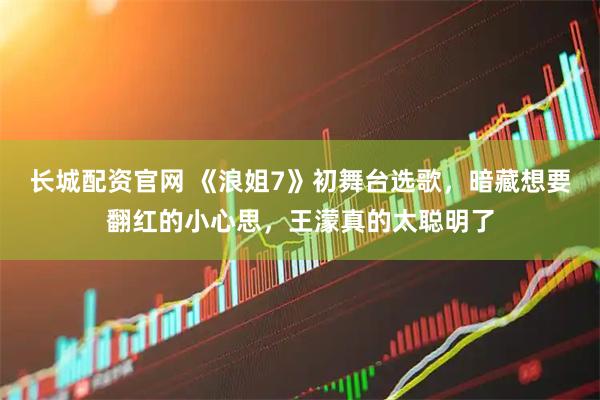 长城配资官网 《浪姐7》初舞台选歌，暗藏想要翻红的小心思，王濛真的太聪明了