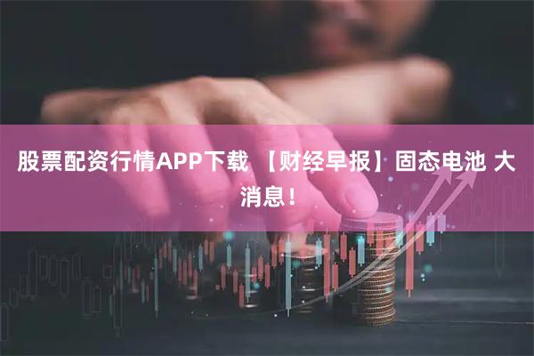 股票配资行情APP下载 【财经早报】固态电池 大消息！