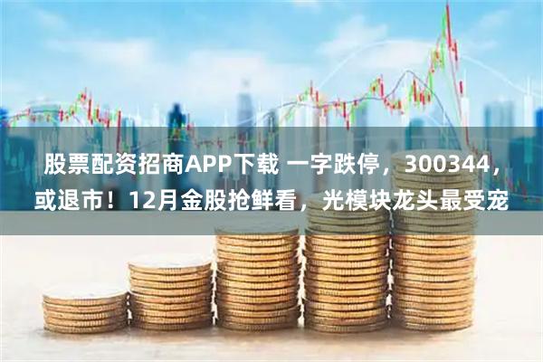 股票配资招商APP下载 一字跌停，300344，或退市！12月金股抢鲜看，光模块龙头最受宠