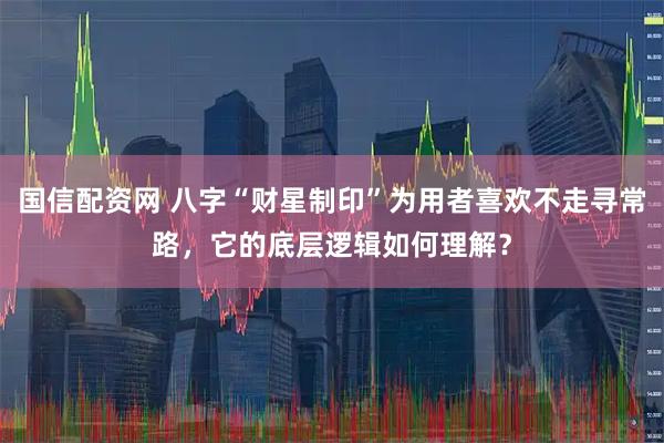 国信配资网 八字“财星制印”为用者喜欢不走寻常路，它的底层逻辑如何理解？