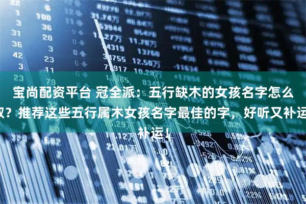 宝尚配资平台 冠全派:五行缺木的女孩名字怎么取?推荐这些五行属木女孩名字最佳的字,好听又补运!