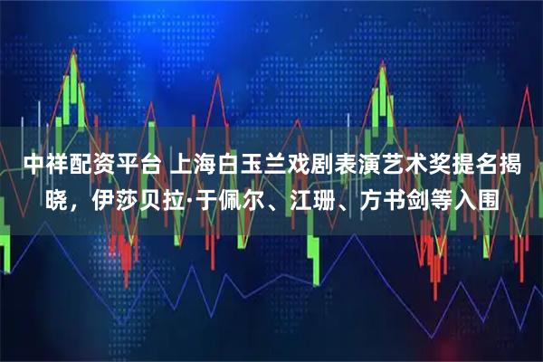 中祥配资平台 上海白玉兰戏剧表演艺术奖提名揭晓，伊莎贝拉·于佩尔、江珊、方书剑等入围