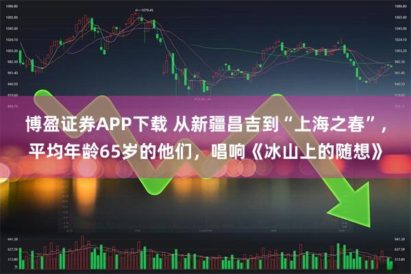 博盈证券APP下载 从新疆昌吉到“上海之春”，平均年龄65岁的他们，唱响《冰山上的随想》