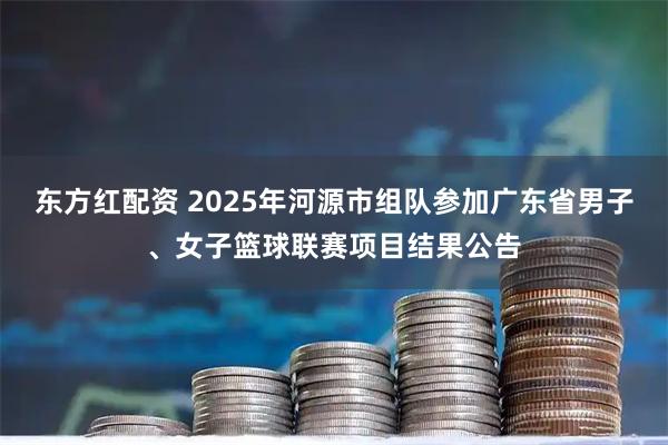 东方红配资 2025年河源市组队参加广东省男子、女子篮球联赛项目结果公告