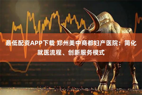 最低配资APP下载 郑州美中商都妇产医院:简化就医流程、创新服务模式