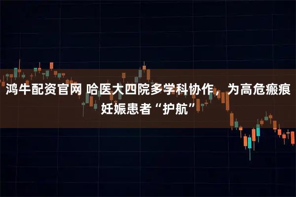 鸿牛配资官网 哈医大四院多学科协作，为高危瘢痕妊娠患者“护航”