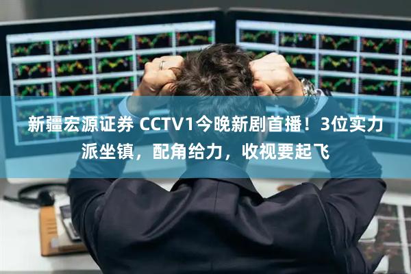 新疆宏源证券 CCTV1今晚新剧首播！3位实力派坐镇，配角给力，收视要起飞