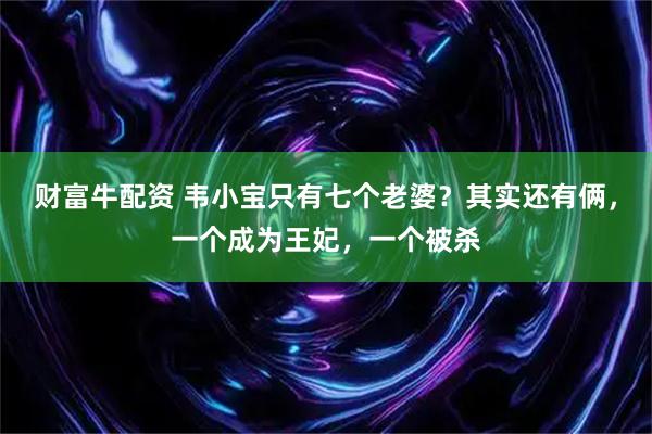 财富牛配资 韦小宝只有七个老婆？其实还有俩，一个成为王妃，一个被杀