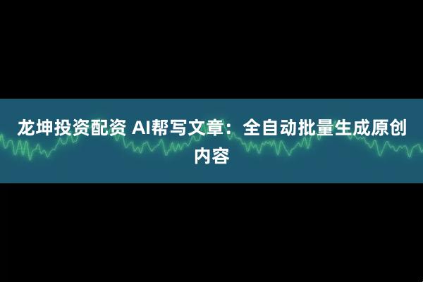 龙坤投资配资 AI帮写文章：全自动批量生成原创内容