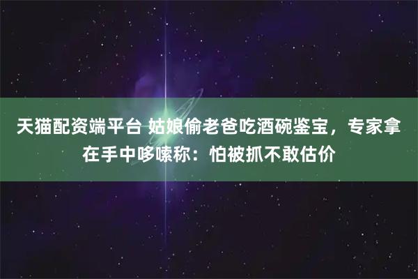 天猫配资端平台 姑娘偷老爸吃酒碗鉴宝，专家拿在手中哆嗦称：怕被抓不敢估价