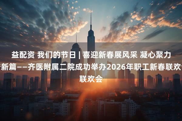 益配资 我们的节日 | 喜迎新春展风采 凝心聚力谱新篇——齐医附属二院成功举办2026年职工新春联欢会