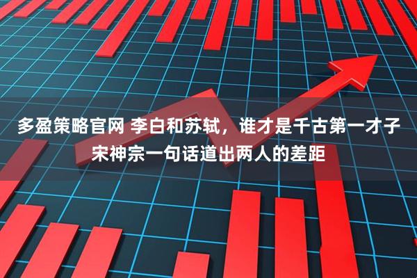 多盈策略官网 李白和苏轼，谁才是千古第一才子宋神宗一句话道出两人的差距