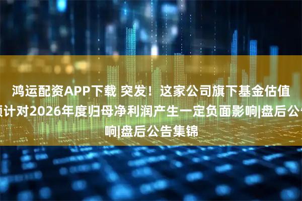 鸿运配资APP下载 突发！这家公司旗下基金估值调整预计对2026年度归母净利润产生一定负面影响|盘后公告集锦