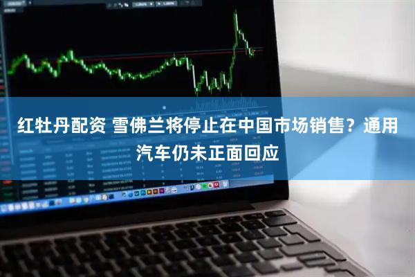 红牡丹配资 雪佛兰将停止在中国市场销售？通用汽车仍未正面回应