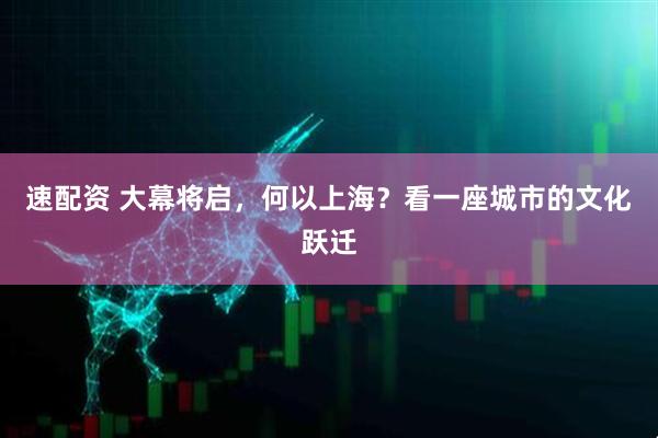 速配资 大幕将启，何以上海？看一座城市的文化跃迁