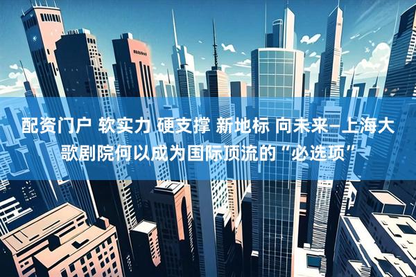 配资门户 软实力 硬支撑 新地标 向未来—上海大歌剧院何以成为国际顶流的“必选项”