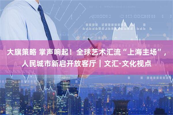 大旗策略 掌声响起！全球艺术汇流“上海主场”，人民城市新启开放客厅｜文汇·文化视点